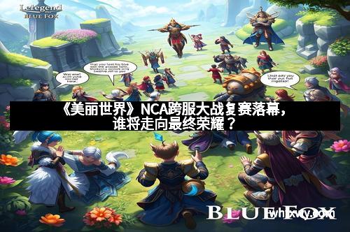 《美丽世界》NCA跨服大战复赛落幕，谁将走向最终荣耀？